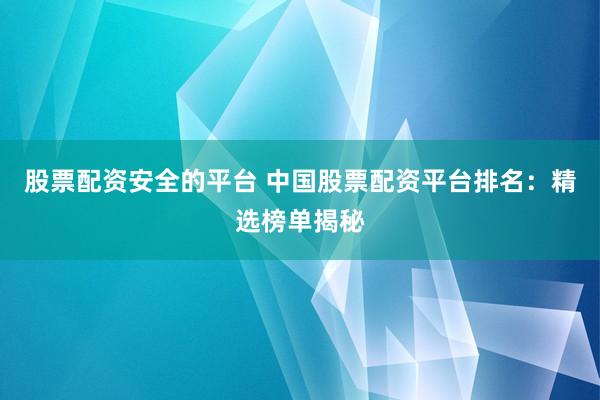 股票配资安全的平台 中国股票配资平台排名：精选榜单揭秘