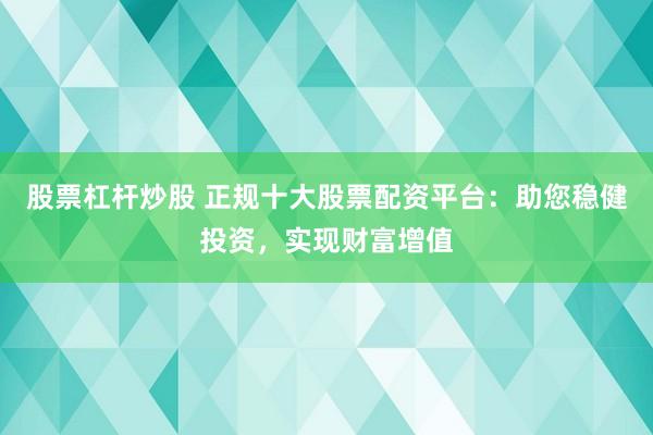 股票杠杆炒股 正规十大股票配资平台：助您稳健投资，实现财富增值