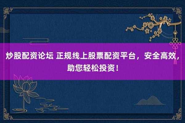 炒股配资论坛 正规线上股票配资平台，安全高效，助您轻松投资！