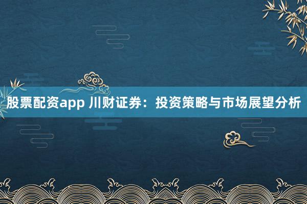 股票配资app 川财证券：投资策略与市场展望分析