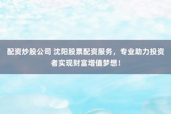 配资炒股公司 沈阳股票配资服务，专业助力投资者实现财富增值梦想！