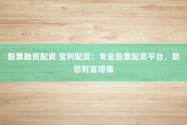 股票融资配资 宝利配资：专业股票配资平台，助您财富增值