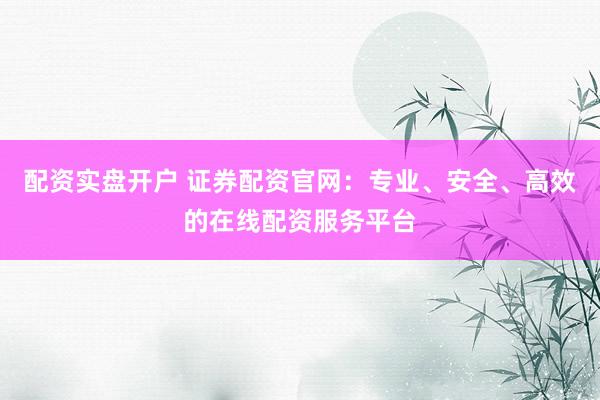 配资实盘开户 证券配资官网：专业、安全、高效的在线配资服务平台