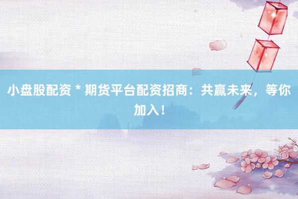 小盘股配资 * 期货平台配资招商：共赢未来，等你加入！