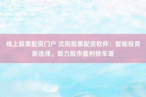 线上股票配资门户 沈阳股票配资软件：智能投资新选择，助力股市盈利快车道