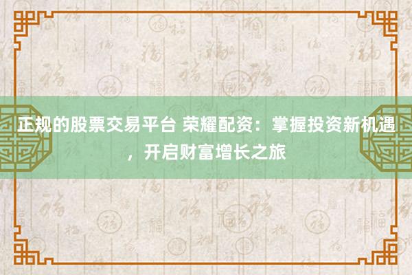 正规的股票交易平台 荣耀配资：掌握投资新机遇，开启财富增长之旅