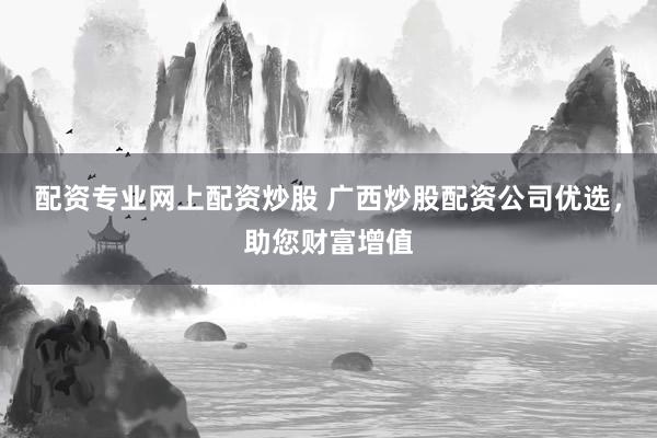 配资专业网上配资炒股 广西炒股配资公司优选，助您财富增值