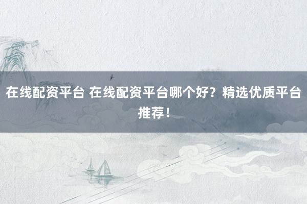 在线配资平台 在线配资平台哪个好？精选优质平台推荐！