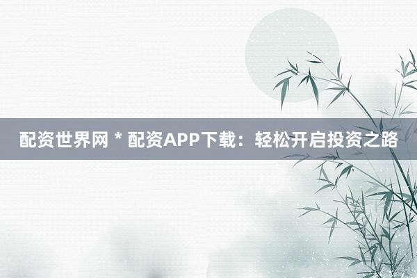 配资世界网 * 配资APP下载：轻松开启投资之路