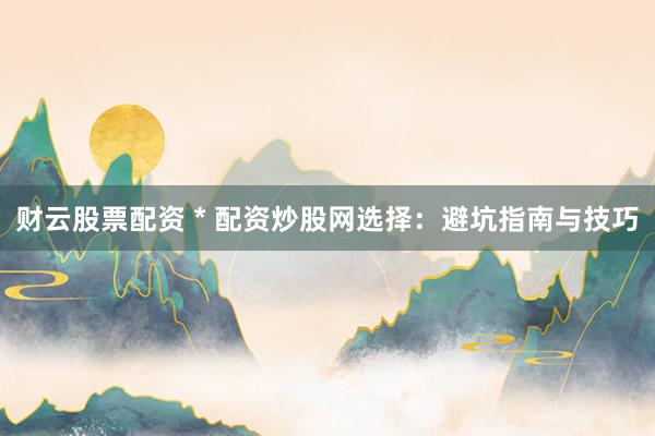 财云股票配资 * 配资炒股网选择：避坑指南与技巧