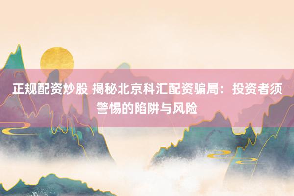 正规配资炒股 揭秘北京科汇配资骗局：投资者须警惕的陷阱与风险