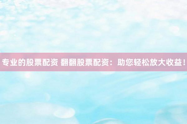 专业的股票配资 翻翻股票配资：助您轻松放大收益！