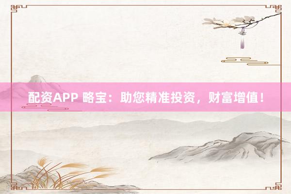 配资APP 略宝：助您精准投资，财富增值！