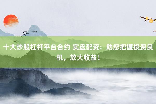 十大炒股杠杆平台合约 实盘配资：助您把握投资良机，放大收益！
