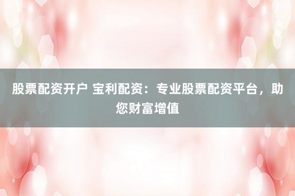 股票配资开户 宝利配资：专业股票配资平台，助您财富增值