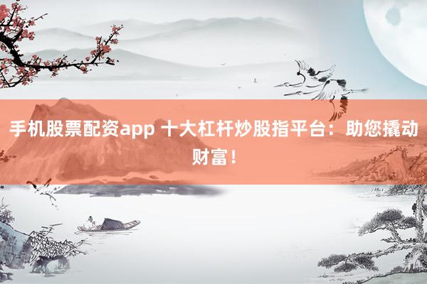 手机股票配资app 十大杠杆炒股指平台：助您撬动财富！