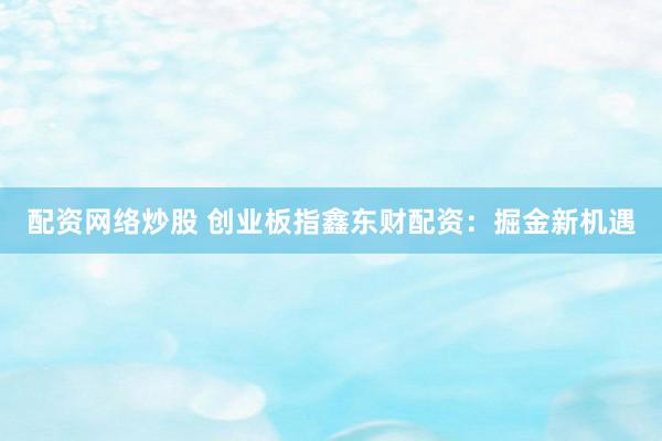 配资网络炒股 创业板指鑫东财配资：掘金新机遇