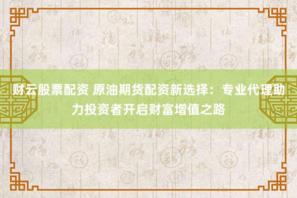 财云股票配资 原油期货配资新选择：专业代理助力投资者开启财富增值之路