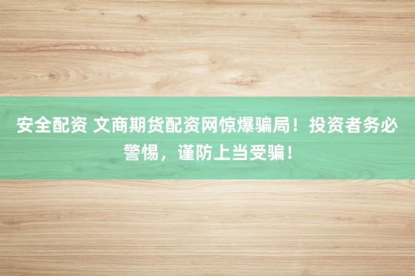 安全配资 文商期货配资网惊爆骗局！投资者务必警惕，谨防上当受骗！