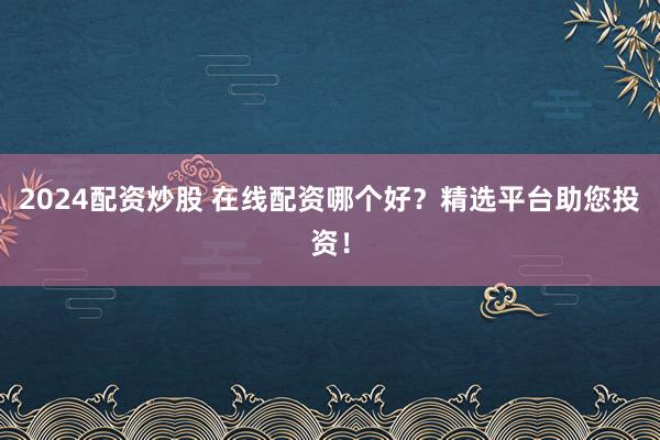 2024配资炒股 在线配资哪个好？精选平台助您投资！