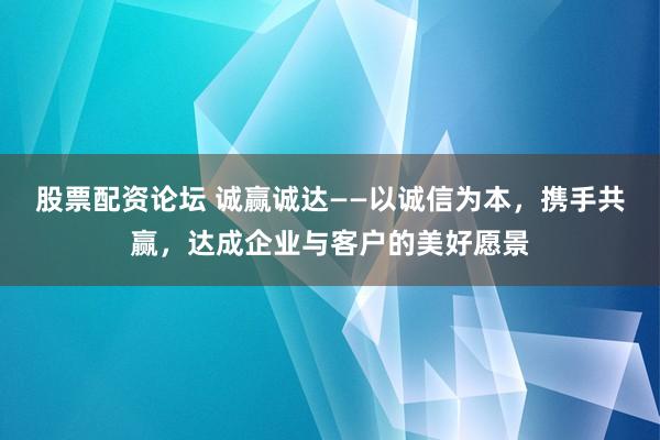 股票配资论坛 诚赢诚达——以诚信为本，携手共赢，达成企业与客户的美好愿景
