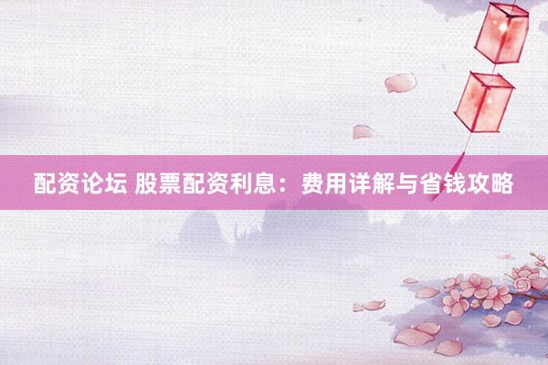 配资论坛 股票配资利息：费用详解与省钱攻略