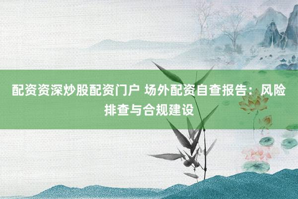 配资资深炒股配资门户 场外配资自查报告：风险排查与合规建设