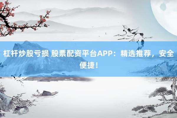 杠杆炒股亏损 股票配资平台APP：精选推荐，安全便捷！