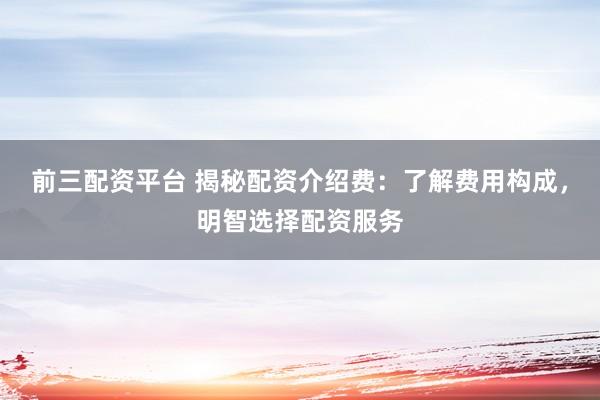前三配资平台 揭秘配资介绍费：了解费用构成，明智选择配资服务