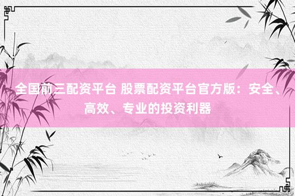 全国前三配资平台 股票配资平台官方版：安全、高效、专业的投资利器