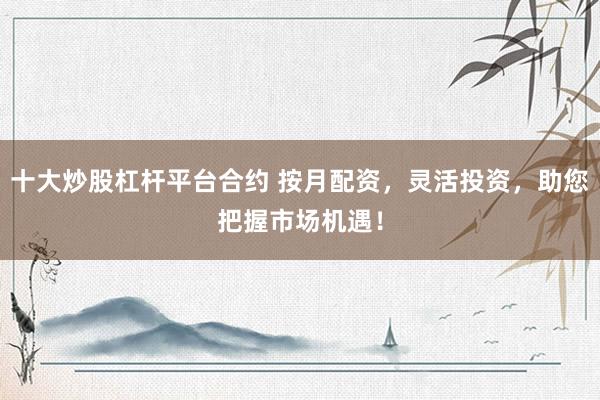 十大炒股杠杆平台合约 按月配资，灵活投资，助您把握市场机遇！