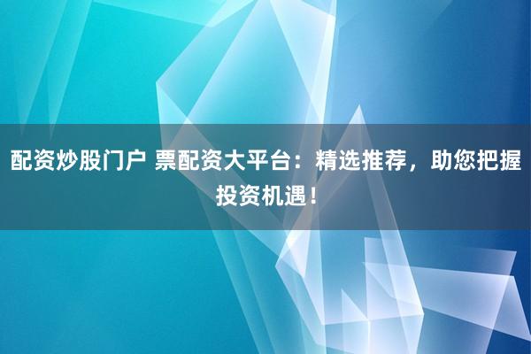 配资炒股门户 票配资大平台：精选推荐，助您把握投资机遇！