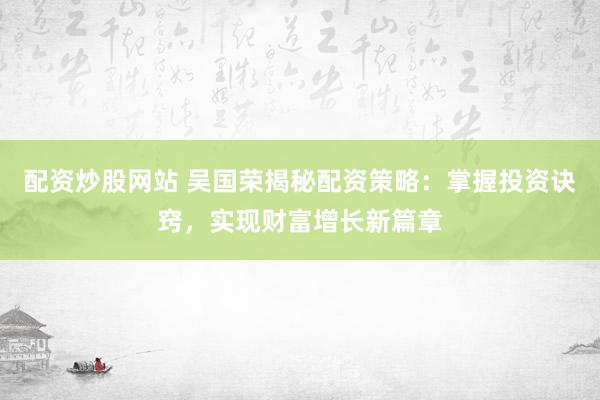 配资炒股网站 吴国荣揭秘配资策略：掌握投资诀窍，实现财富增长新篇章
