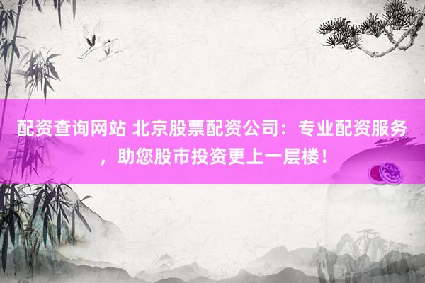 配资查询网站 北京股票配资公司：专业配资服务，助您股市投资更上一层楼！