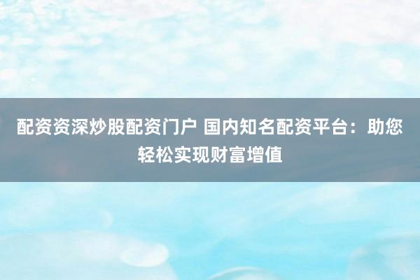 配资资深炒股配资门户 国内知名配资平台：助您轻松实现财富增值
