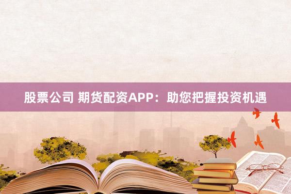 股票公司 期货配资APP：助您把握投资机遇