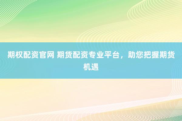 期权配资官网 期货配资专业平台，助您把握期货机遇