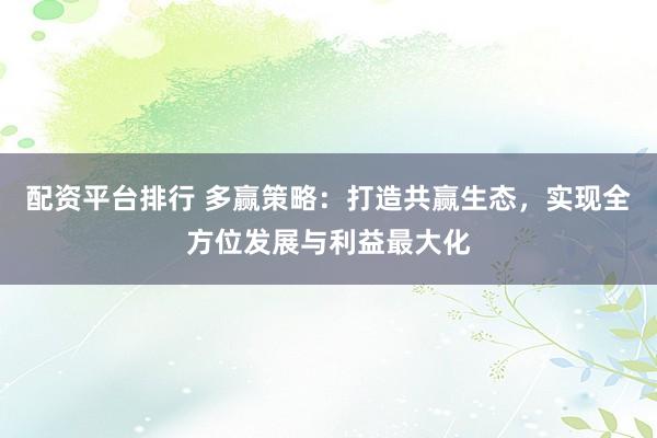 配资平台排行 多赢策略：打造共赢生态，实现全方位发展与利益最大化