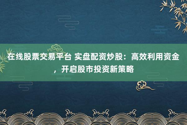 在线股票交易平台 实盘配资炒股：高效利用资金，开启股市投资新策略