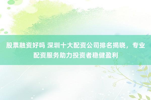 股票融资好吗 深圳十大配资公司排名揭晓，专业配资服务助力投资者稳健盈利