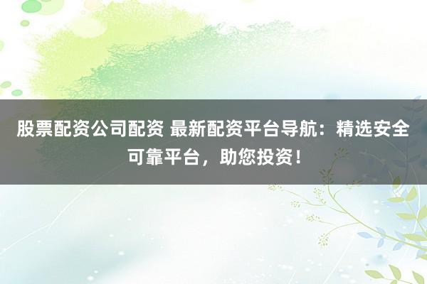 股票配资公司配资 最新配资平台导航：精选安全可靠平台，助您投资！
