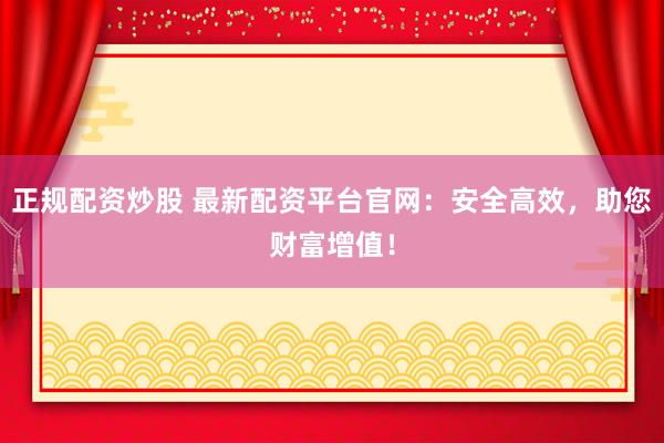 正规配资炒股 最新配资平台官网：安全高效，助您财富增值！