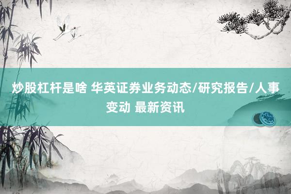炒股杠杆是啥 华英证券业务动态/研究报告/人事变动 最新资讯