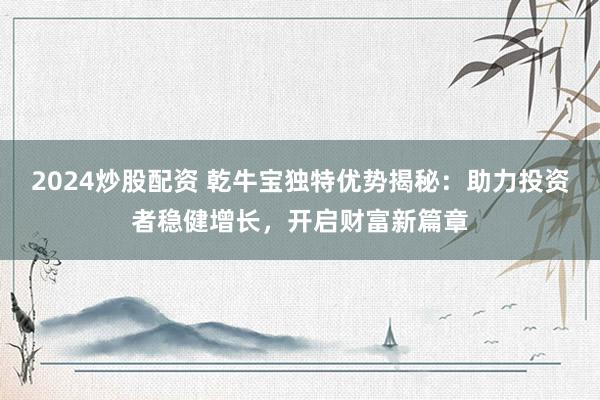 2024炒股配资 乾牛宝独特优势揭秘：助力投资者稳健增长，开启财富新篇章