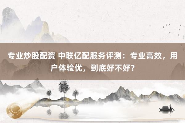 专业炒股配资 中联亿配服务评测：专业高效，用户体验优，到底好不好？