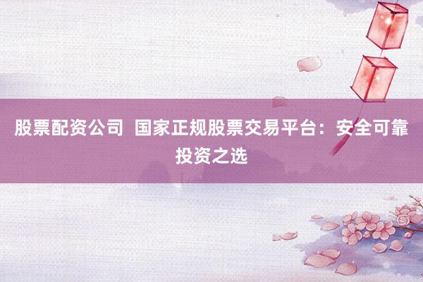 股票配资公司  国家正规股票交易平台：安全可靠投资之选