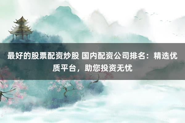 最好的股票配资炒股 国内配资公司排名：精选优质平台，助您投资无忧