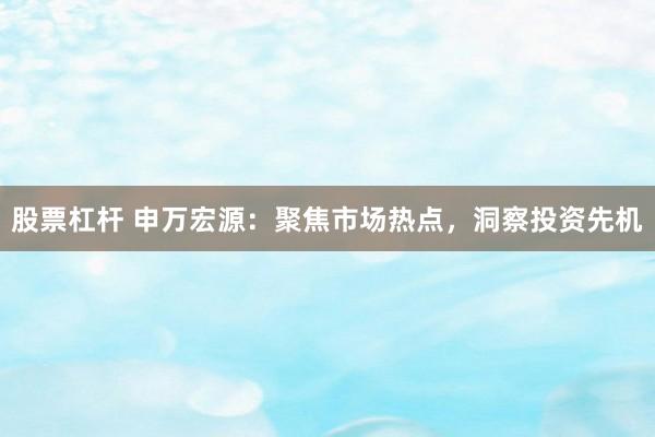 股票杠杆 申万宏源：聚焦市场热点，洞察投资先机