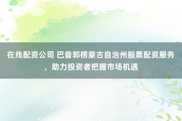 在线配资公司 巴音郭楞蒙古自治州股票配资服务，助力投资者把握市场机遇