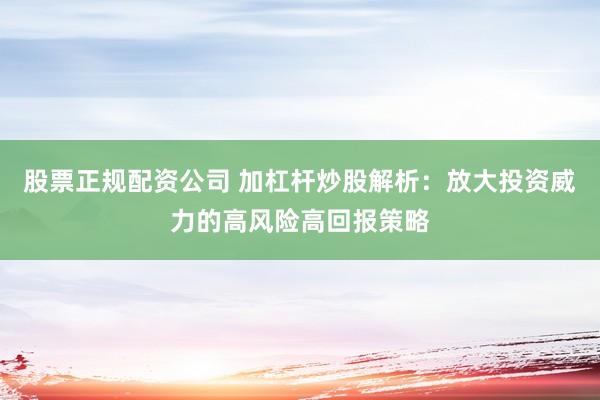 股票正规配资公司 加杠杆炒股解析：放大投资威力的高风险高回报策略